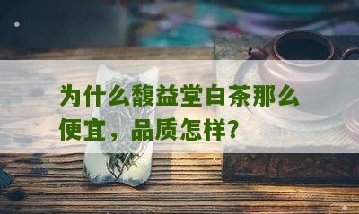 为什么馥益堂白茶那么便宜，品质怎样？