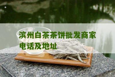 滨州白茶茶饼批发商家电话及地址