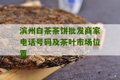 滨州白茶茶饼批发商家电话号码及茶叶市场位置