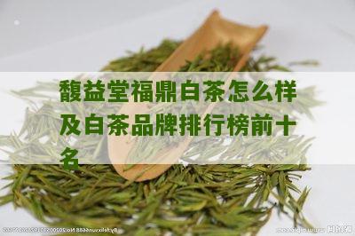 馥益堂福鼎白茶怎么样及白茶品牌排行榜前十名