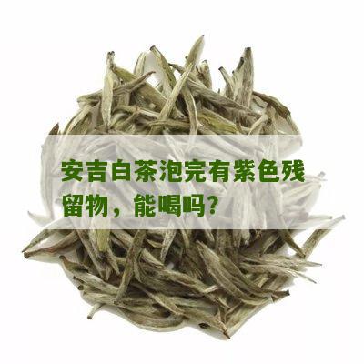 安吉白茶泡完有紫色残留物，能喝吗？