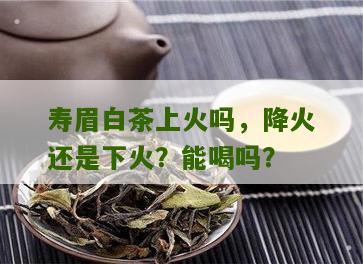 寿眉白茶上火吗，降火还是下火？能喝吗？