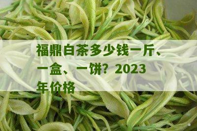 福鼎白茶多少钱一斤、一盒、一饼？2023年价格