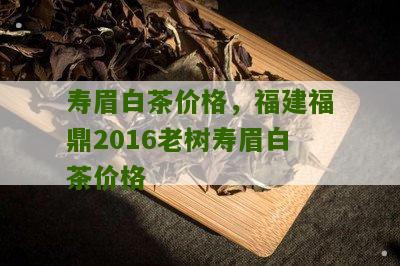 寿眉白茶价格，福建福鼎2016老树寿眉白茶价格