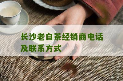 长沙老白茶经销商电话及联系方式