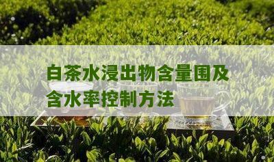 白茶水浸出物含量围及含水率控制方法