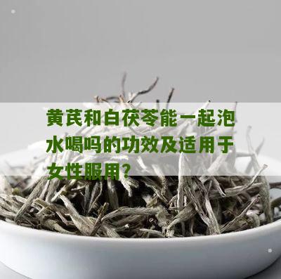 黄芪和白茯苓能一起泡水喝吗的功效及适用于女性服用？