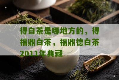 得白茶是哪地方的，得福鼎白茶，福鼎德白茶2011年典藏