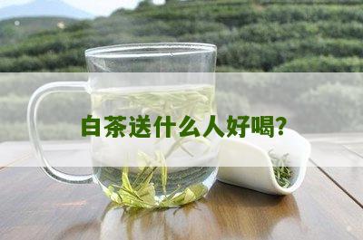 白茶送什么人好喝？