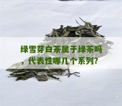 绿雪芽白茶属于绿茶吗，代表性哪几个系列？