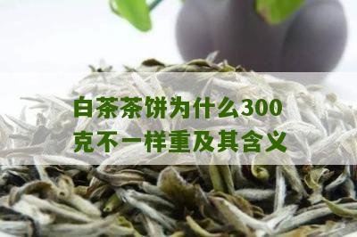 白茶茶饼为什么300克不一样重及其含义