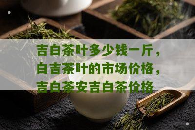 吉白茶叶多少钱一斤，白吉茶叶的市场价格，吉白茶安吉白茶价格