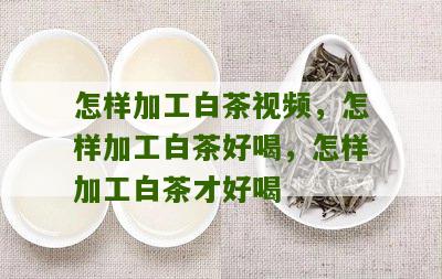 怎样加工白茶视频，怎样加工白茶好喝，怎样加工白茶才好喝