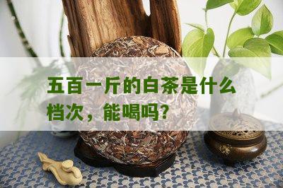 五百一斤的白茶是什么档次，能喝吗？