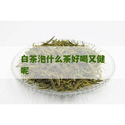 白茶泡什么茶好喝又健呢