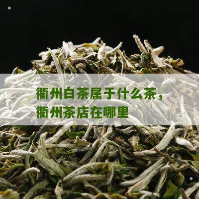 衢州白茶属于什么茶，衢州茶店在哪里