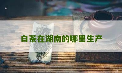 白茶在湖南的哪里生产