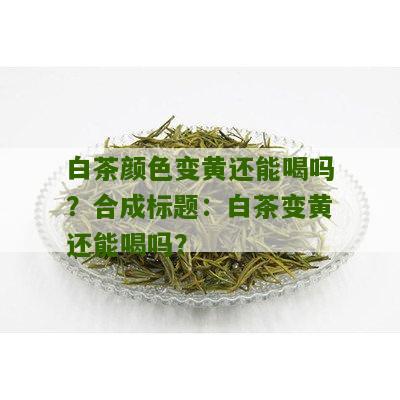 白茶颜色变黄还能喝吗？合成标题：白茶变黄还能喝吗？