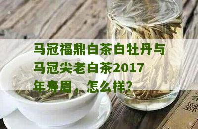 马冠福鼎白茶白牡丹与马冠尖老白茶2017年寿眉，怎么样？