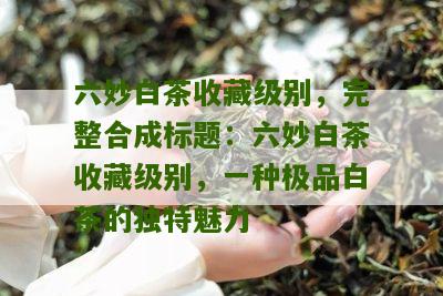 六妙白茶收藏级别，完整合成标题：六妙白茶收藏级别，一种极品白茶的独特魅力