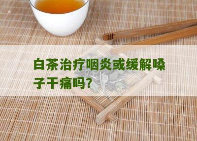 白茶治疗咽炎或缓解嗓子干痛吗？