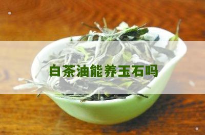 白茶油能养玉石吗