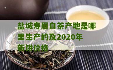 盐城寿眉白茶产地是哪里生产的及2020年新饼价格