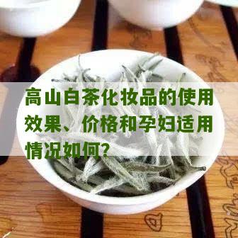 高山白茶化妆品的使用效果、价格和孕妇适用情况如何？