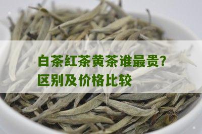 白茶红茶黄茶谁最贵？区别及价格比较