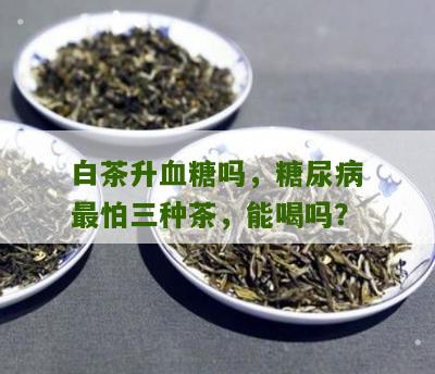 白茶升血糖吗，糖尿病最怕三种茶，能喝吗？