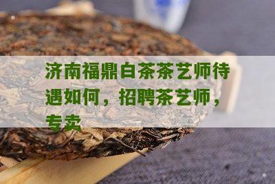 济南福鼎白茶茶艺师待遇如何，招聘茶艺师，专卖