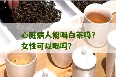 心脏病人能喝白茶吗？女性可以喝吗？