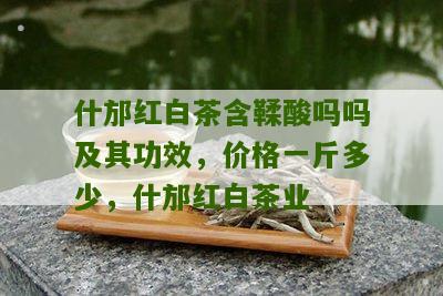 什邡红白茶含鞣酸吗吗及其功效，价格一斤多少，什邡红白茶业