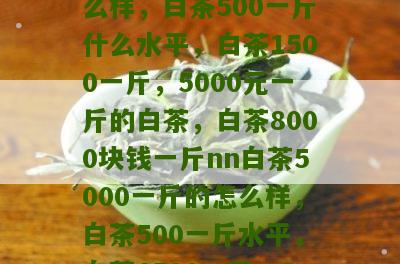 白茶5000一斤的怎么样，白茶500一斤什么水平，白茶1500一斤，5000元一斤的白茶，白茶8000块钱一斤nn白茶5000一斤的怎么样，白茶500一斤水平，白茶1500一斤，8000块钱一斤白茶