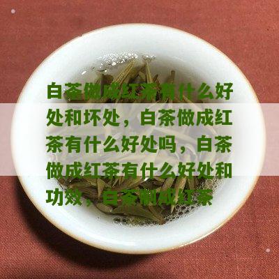 白茶做成红茶有什么好处和坏处，白茶做成红茶有什么好处吗，白茶做成红茶有什么好处和功效，白茶制成红茶