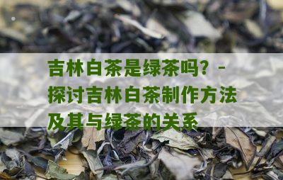 吉林白茶是绿茶吗？-探讨吉林白茶制作方法及其与绿茶的关系