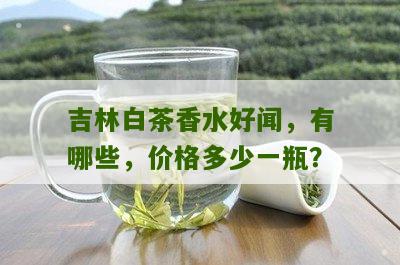 吉林白茶香水好闻，有哪些，价格多少一瓶？