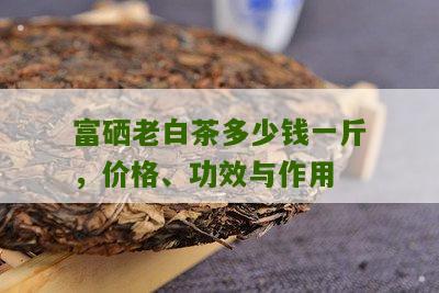 富硒老白茶多少钱一斤，价格、功效与作用