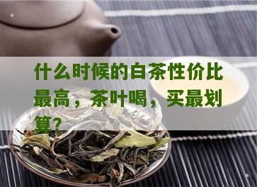 什么时候的白茶性价比最高，茶叶喝，买最划算？