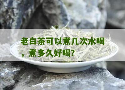 老白茶可以煮几次水喝，煮多久好喝？