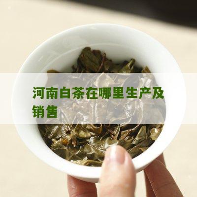 河南白茶在哪里生产及销售