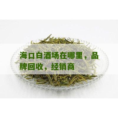 海口白酒场在哪里，品牌回收，经销商