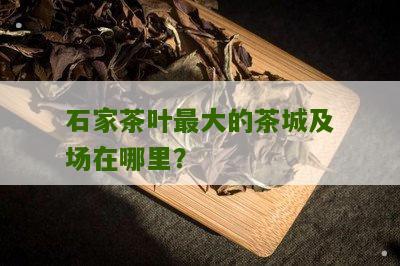 石家茶叶最大的茶城及场在哪里？