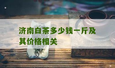 济南白茶多少钱一斤及其价格相关