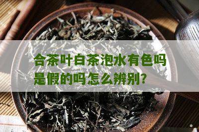 合茶叶白茶泡水有色吗是假的吗怎么辨别？