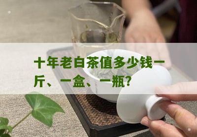 十年老白茶值多少钱一斤、一盒、一瓶？