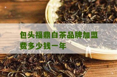 包头福鼎白茶品牌加盟费多少钱一年