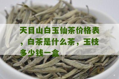 天目山白玉仙茶价格表，白茶是什么茶，玉枝多少钱一盒