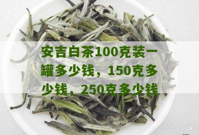 安吉白茶100克装一罐多少钱，150克多少钱，250克多少钱