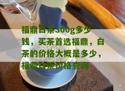 福鼎白茶300g多少钱，买茶首选福鼎，白茶的价格大概是多少，福鼎白茶价格查询